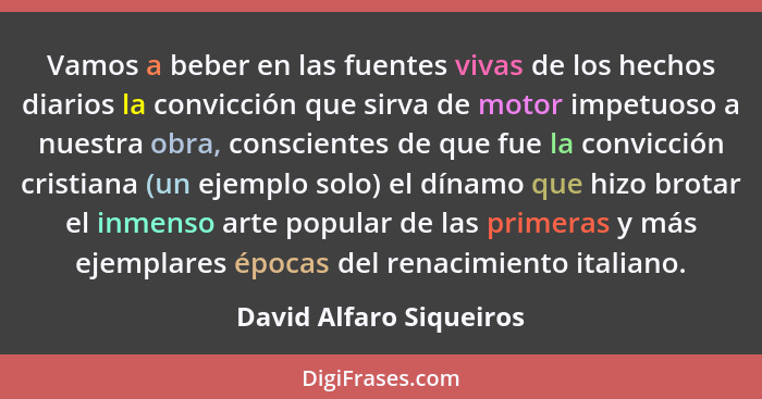 Vamos a beber en las fuentes vivas de los hechos diarios la convicción que sirva de motor impetuoso a nuestra obra, conscient... - David Alfaro Siqueiros