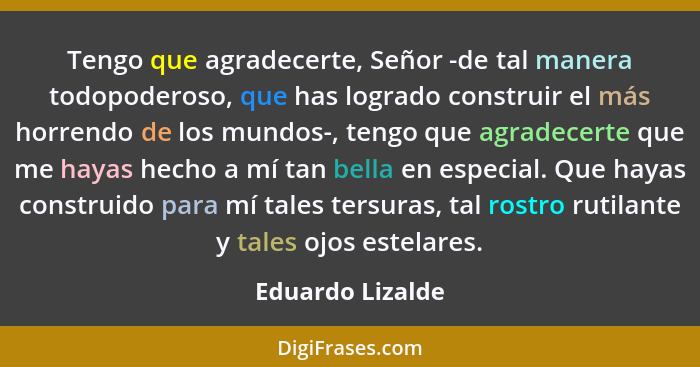 Tengo que agradecerte, Señor -de tal manera todopoderoso, que has logrado construir el más horrendo de los mundos-, tengo que agrade... - Eduardo Lizalde