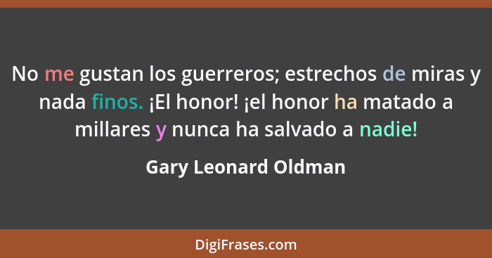 No me gustan los guerreros; estrechos de miras y nada finos. ¡El honor! ¡el honor ha matado a millares y nunca ha salvado a nadi... - Gary Leonard Oldman