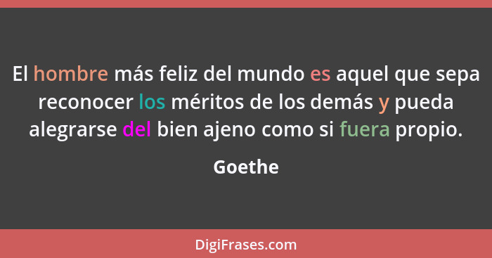 El hombre más feliz del mundo es aquel que sepa reconocer los méritos de los demás y pueda alegrarse del bien ajeno como si fuera propio.... - Goethe