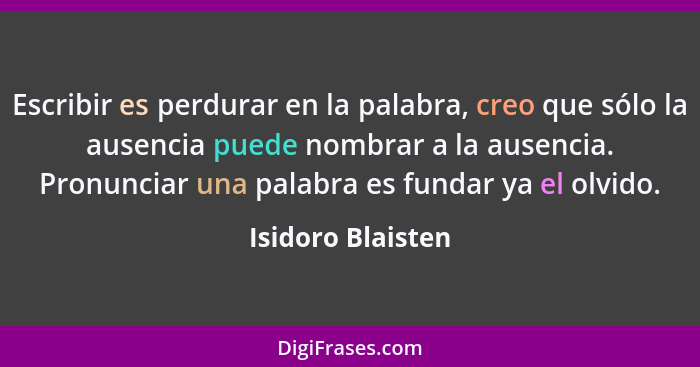 Escribir es perdurar en la palabra, creo que sólo la ausencia puede nombrar a la ausencia. Pronunciar una palabra es fundar ya el o... - Isidoro Blaisten