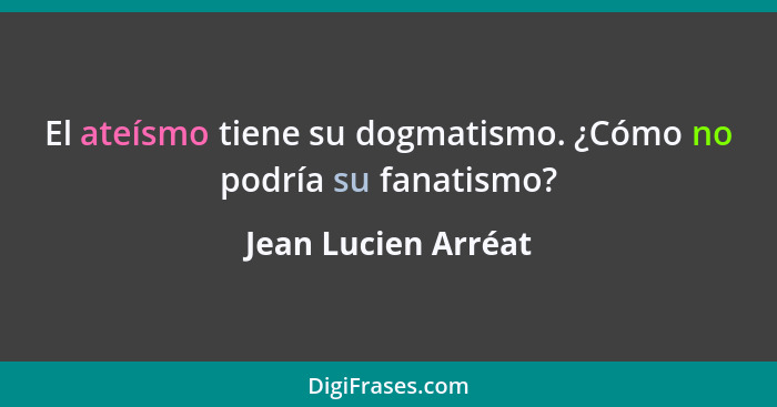 El ateísmo tiene su dogmatismo. ¿Cómo no podría su fanatismo?... - Jean Lucien Arréat