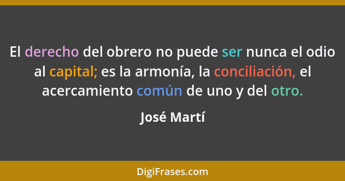 El derecho del obrero no puede ser nunca el odio al capital; es la armonía, la conciliación, el acercamiento común de uno y del otro.... - José Martí