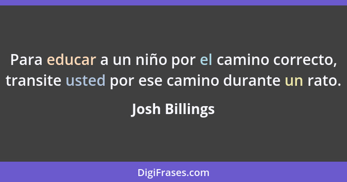 Para educar a un niño por el camino correcto, transite usted por ese camino durante un rato.... - Josh Billings