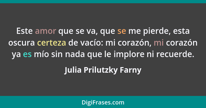 Este amor que se va, que se me pierde, esta oscura certeza de vacío: mi corazón, mi corazón ya es mío sin nada que le implore... - Julia Prilutzky Farny