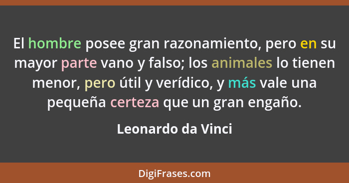 El hombre posee gran razonamiento, pero en su mayor parte vano y falso; los animales lo tienen menor, pero útil y verídico, y más... - Leonardo da Vinci
