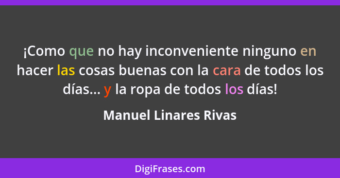 ¡Como que no hay inconveniente ninguno en hacer las cosas buenas con la cara de todos los días... y la ropa de todos los días!... - Manuel Linares Rivas