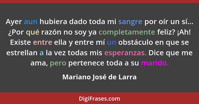 Ayer aun hubiera dado toda mi sangre por oír un sí... ¿Por qué razón no soy ya completamente feliz? ¡Ah! Existe entre ella y e... - Mariano José de Larra