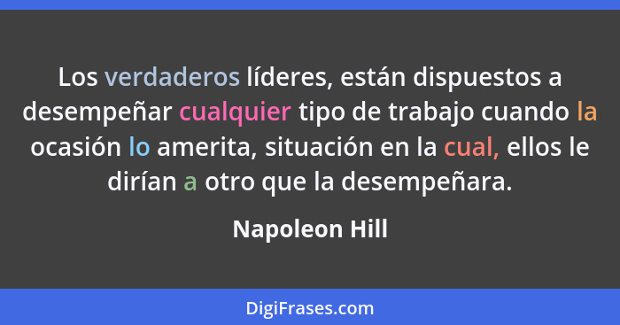 Los verdaderos líderes, están dispuestos a desempeñar cualquier tipo de trabajo cuando la ocasión lo amerita, situación en la cual, el... - Napoleon Hill