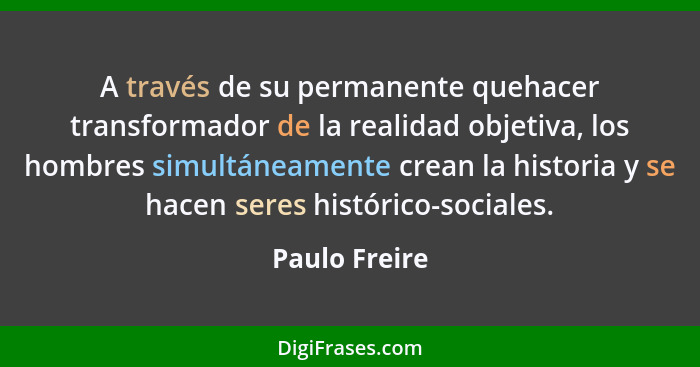 A través de su permanente quehacer transformador de la realidad objetiva, los hombres simultáneamente crean la historia y se hacen sere... - Paulo Freire