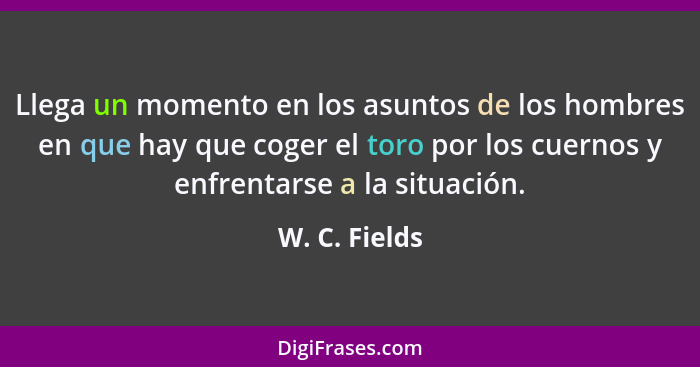 Llega un momento en los asuntos de los hombres en que hay que coger el toro por los cuernos y enfrentarse a la situación.... - W. C. Fields