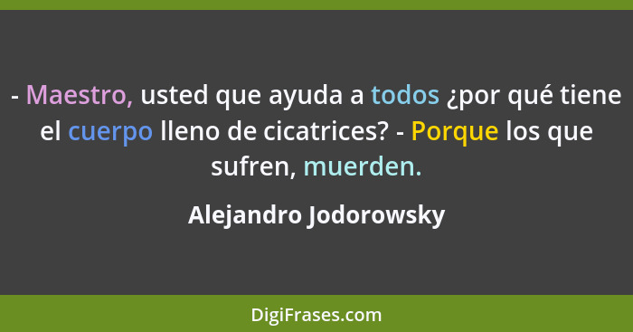 - Maestro, usted que ayuda a todos ¿por qué tiene el cuerpo lleno de cicatrices? - Porque los que sufren, muerden.... - Alejandro Jodorowsky