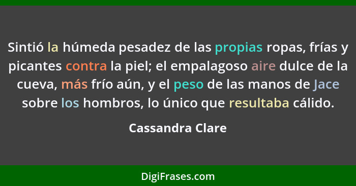 Sintió la húmeda pesadez de las propias ropas, frías y picantes contra la piel; el empalagoso aire dulce de la cueva, más frío aún,... - Cassandra Clare