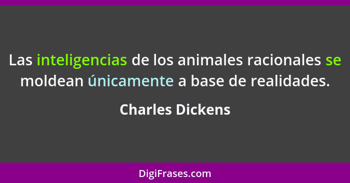 Las inteligencias de los animales racionales se moldean únicamente a base de realidades.... - Charles Dickens