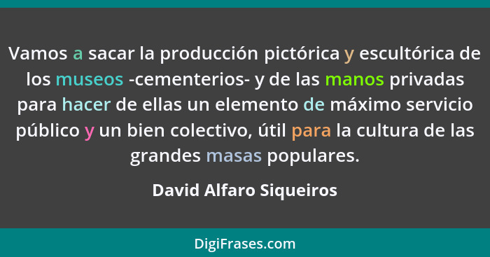 Vamos a sacar la producción pictórica y escultórica de los museos -cementerios- y de las manos privadas para hacer de ellas u... - David Alfaro Siqueiros