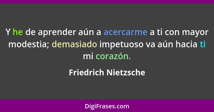 Y he de aprender aún a acercarme a ti con mayor modestia; demasiado impetuoso va aún hacia ti mi corazón.... - Friedrich Nietzsche