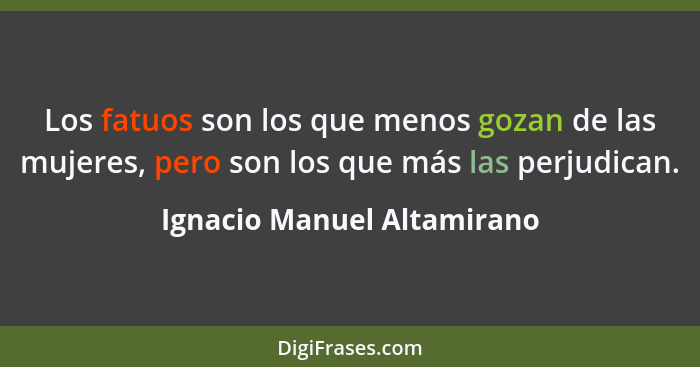 Los fatuos son los que menos gozan de las mujeres, pero son los que más las perjudican.... - Ignacio Manuel Altamirano