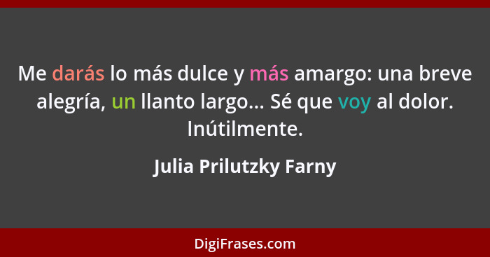 Me darás lo más dulce y más amargo: una breve alegría, un llanto largo... Sé que voy al dolor. Inútilmente.... - Julia Prilutzky Farny