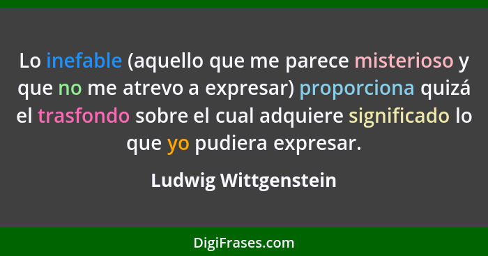 Lo inefable (aquello que me parece misterioso y que no me atrevo a expresar) proporciona quizá el trasfondo sobre el cual adquie... - Ludwig Wittgenstein