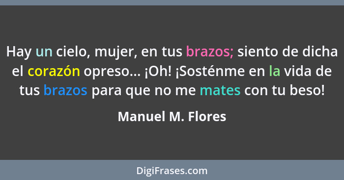 Hay un cielo, mujer, en tus brazos; siento de dicha el corazón opreso... ¡Oh! ¡Sosténme en la vida de tus brazos para que no me mat... - Manuel M. Flores