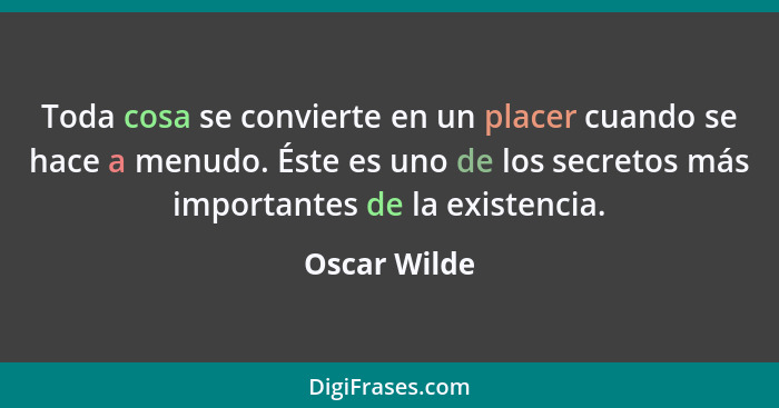 Toda cosa se convierte en un placer cuando se hace a menudo. Éste es uno de los secretos más importantes de la existencia.... - Oscar Wilde