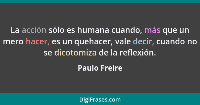 La acción sólo es humana cuando, más que un mero hacer, es un quehacer, vale decir, cuando no se dicotomiza de la reflexión.... - Paulo Freire