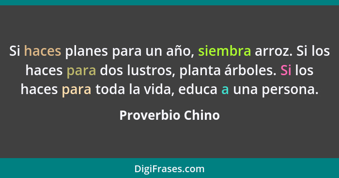 Si haces planes para un año, siembra arroz. Si los haces para dos lustros, planta árboles. Si los haces para toda la vida, educa a u... - Proverbio Chino