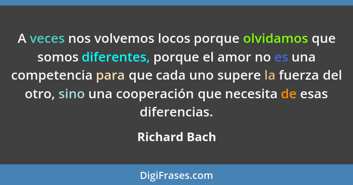 A veces nos volvemos locos porque olvidamos que somos diferentes, porque el amor no es una competencia para que cada uno supere la fuer... - Richard Bach