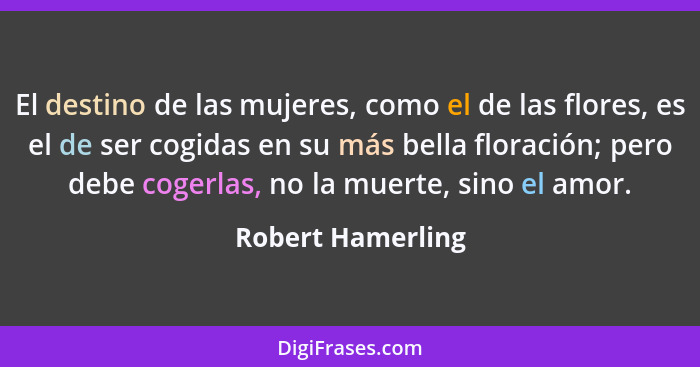 El destino de las mujeres, como el de las flores, es el de ser cogidas en su más bella floración; pero debe cogerlas, no la muerte,... - Robert Hamerling