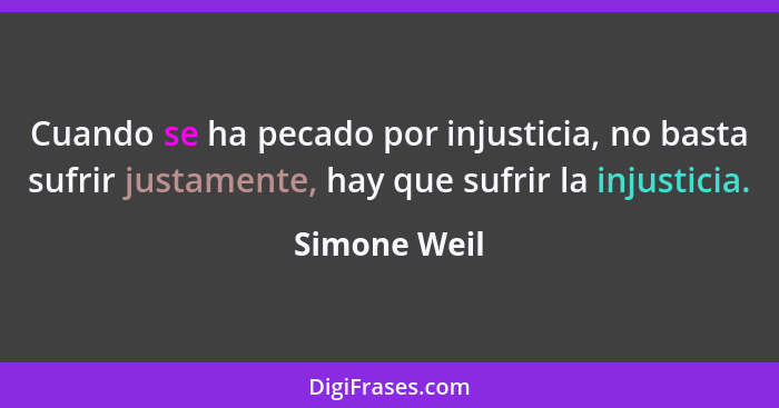 Cuando se ha pecado por injusticia, no basta sufrir justamente, hay que sufrir la injusticia.... - Simone Weil