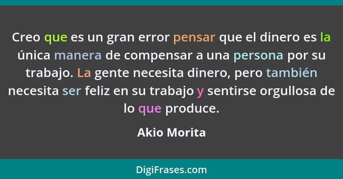 Creo que es un gran error pensar que el dinero es la única manera de compensar a una persona por su trabajo. La gente necesita dinero, p... - Akio Morita