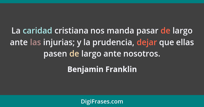 La caridad cristiana nos manda pasar de largo ante las injurias; y la prudencia, dejar que ellas pasen de largo ante nosotros.... - Benjamin Franklin