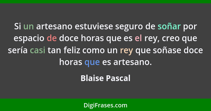 Si un artesano estuviese seguro de soñar por espacio de doce horas que es el rey, creo que sería casi tan feliz como un rey que soñase... - Blaise Pascal