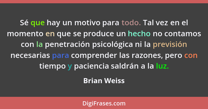 Sé que hay un motivo para todo. Tal vez en el momento en que se produce un hecho no contamos con la penetración psicológica ni la previs... - Brian Weiss