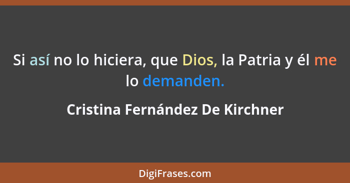 Si así no lo hiciera, que Dios, la Patria y él me lo demanden.... - Cristina Fernández De Kirchner