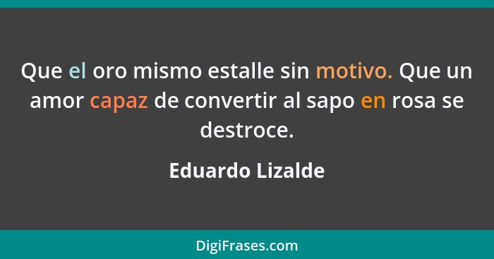 Que el oro mismo estalle sin motivo. Que un amor capaz de convertir al sapo en rosa se destroce.... - Eduardo Lizalde