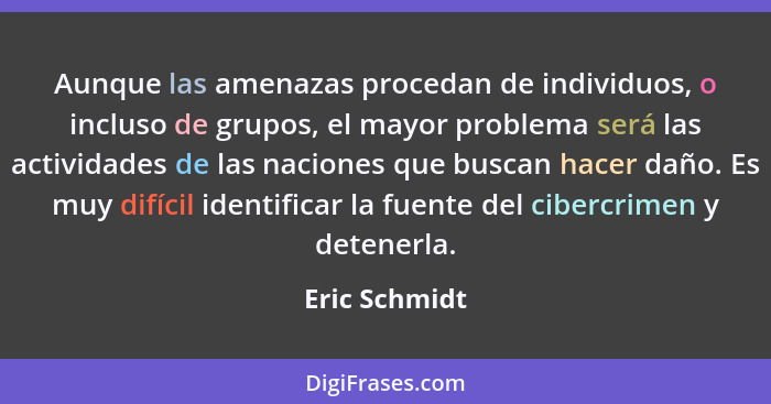 Aunque las amenazas procedan de individuos, o incluso de grupos, el mayor problema será las actividades de las naciones que buscan hace... - Eric Schmidt