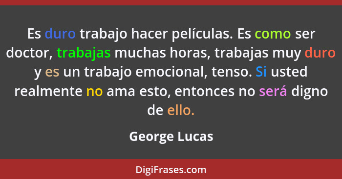 Es duro trabajo hacer películas. Es como ser doctor, trabajas muchas horas, trabajas muy duro y es un trabajo emocional, tenso. Si uste... - George Lucas