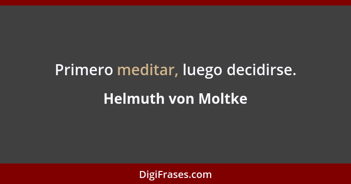 Primero meditar, luego decidirse.... - Helmuth von Moltke