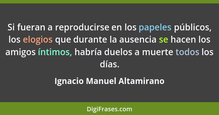 Si fueran a reproducirse en los papeles públicos, los elogios que durante la ausencia se hacen los amigos íntimos, habría... - Ignacio Manuel Altamirano