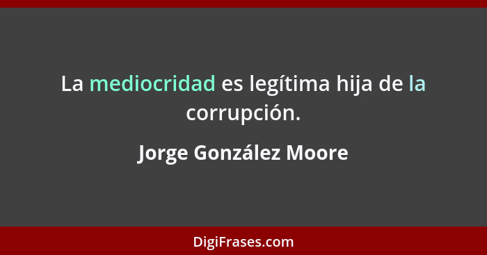 La mediocridad es legítima hija de la corrupción.... - Jorge González Moore
