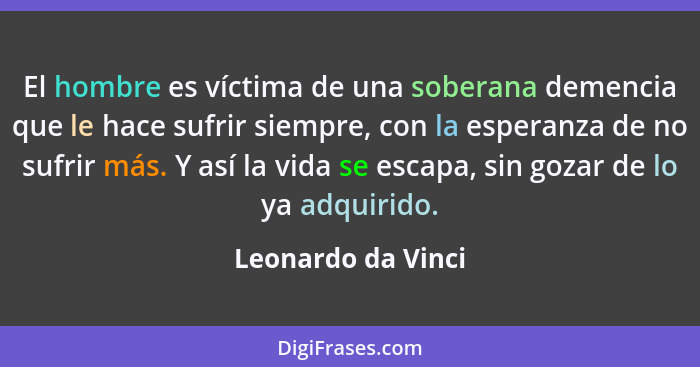 El hombre es víctima de una soberana demencia que le hace sufrir siempre, con la esperanza de no sufrir más. Y así la vida se esca... - Leonardo da Vinci