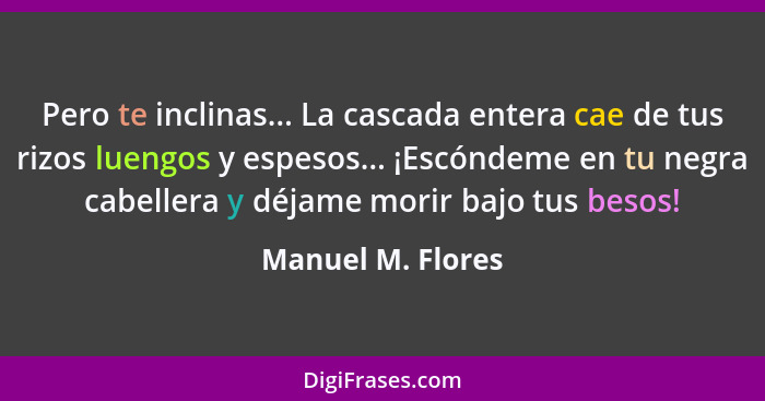 Pero te inclinas... La cascada entera cae de tus rizos luengos y espesos... ¡Escóndeme en tu negra cabellera y déjame morir bajo tu... - Manuel M. Flores