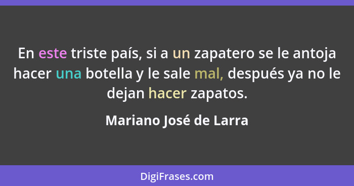 En este triste país, si a un zapatero se le antoja hacer una botella y le sale mal, después ya no le dejan hacer zapatos.... - Mariano José de Larra