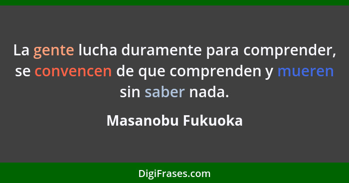 La gente lucha duramente para comprender, se convencen de que comprenden y mueren sin saber nada.... - Masanobu Fukuoka