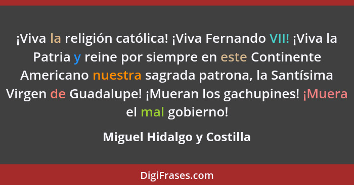 ¡Viva la religión católica! ¡Viva Fernando VII! ¡Viva la Patria y reine por siempre en este Continente Americano nuestra s... - Miguel Hidalgo y Costilla