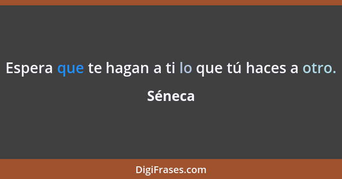 Espera que te hagan a ti lo que tú haces a otro.... - Séneca