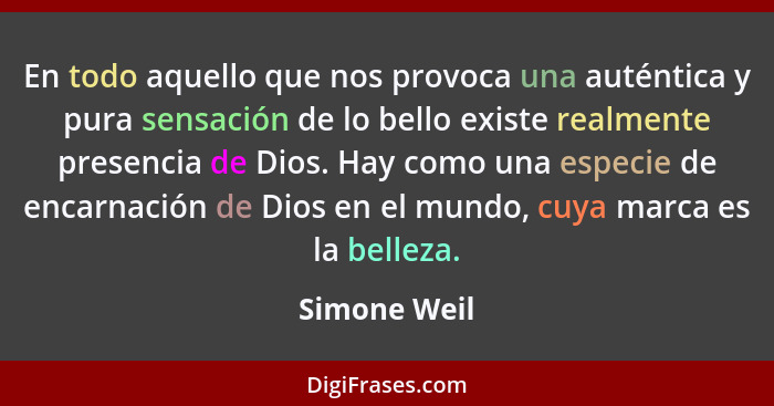 En todo aquello que nos provoca una auténtica y pura sensación de lo bello existe realmente presencia de Dios. Hay como una especie de e... - Simone Weil