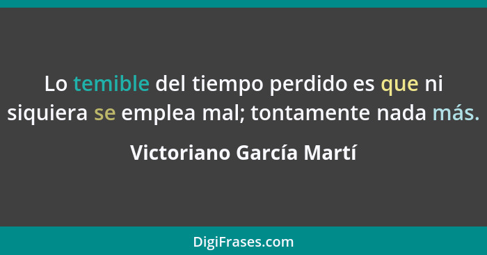 Lo temible del tiempo perdido es que ni siquiera se emplea mal; tontamente nada más.... - Victoriano García Martí