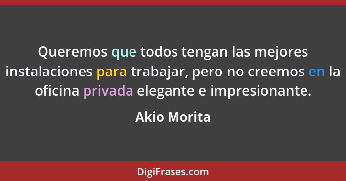 Queremos que todos tengan las mejores instalaciones para trabajar, pero no creemos en la oficina privada elegante e impresionante.... - Akio Morita